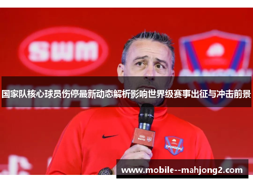 国家队核心球员伤停最新动态解析影响世界级赛事出征与冲击前景 国家队核心球员伤停最新动态解析影响世界级赛事出征与冲击前景